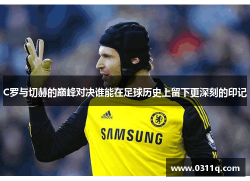 C罗与切赫的巅峰对决谁能在足球历史上留下更深刻的印记